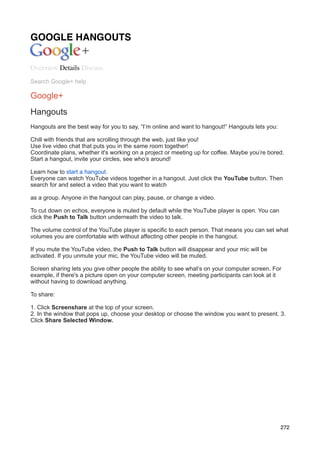 GOOGLE HANGOUTS


Overview Details Discuss
Search Google+ help

Google+
Hangouts
Hangouts are the best way for you to say, “I’m online and want to hangout!” Hangouts lets you:

Chill with friends that are scrolling through the web, just like you!
Use live video chat that puts you in the same room together!
Coordinate plans, whether it's working on a project or meeting up for coffee. Maybe you’re bored.
Start a hangout, invite your circles, see who’s around!

Learn how to start a hangout.
Everyone can watch YouTube videos together in a hangout. Just click the YouTube button. Then
search for and select a video that you want to watch

as a group. Anyone in the hangout can play, pause, or change a video.

To cut down on echos, everyone is muted by default while the YouTube player is open. You can
click the Push to Talk button underneath the video to talk.

The volume control of the YouTube player is specific to each person. That means you can set what
volumes you are comfortable with without affecting other people in the hangout.

If you mute the YouTube video, the Push to Talk button will disappear and your mic will be
activated. If you unmute your mic, the YouTube video will be muted.

Screen sharing lets you give other people the ability to see what’s on your computer screen. For
example, if there's a picture open on your computer screen, meeting participants can look at it
without having to download anything.

To share:

1. Click Screenshare at the top of your screen.
2. In the window that pops up, choose your desktop or choose the window you want to present. 3.
Click Share Selected Window.




                                                                                                 272
 