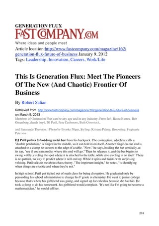 GENERATION FLUX



Article location:http://www.fastcompany.com/magazine/162/
generation-ﬂux-future-of-business January 9, 2012
Tags: Leadership, Innovation, Careers, Work/Life


This Is Generation Flux: Meet The Pioneers
Of The New (And Chaotic) Frontier Of
Business
By Robert Saﬁan
Retrieved from http://www.fastcompany.com/magazine/162/generation-flux-future-of-business
on March 9, 2013
Members of Generation Flux can be any age and in any industry: From left, Raina Kumra, Bob
Greenberg, danah boyd, DJ Patil, Pete Cashmore, Beth Comstock,

and Baratunde Thurston. | Photo by Brooke Nipar, Styling: Krisana Palma; Grooming: Stephanie
Peterson

DJ Patil pulls a 2-foot-long metal bar from his backpack. The contraption, which he calls a
"double pendulum," is hinged in the middle, so it can fold in on itself. Another hinge on one end is
attached to a clamp he secures to the edge of a table. "Now," he says, holding the bar vertically, at
its top, "see if you can predict where this end will go." Then he releases it, and the bar begins to
swing wildly, circling the spot where it is attached to the table, while also circling in on itself. There
is no pattern, no way to predict where it will end up. While it spins and twists with surprising
velocity, Patil talks to me about chaos theory. "The important insight," he notes, "is identifying
when things are chaotic and when they're not."

In high school, Patil got kicked out of math class for being disruptive. He graduated only by
persuading his school administrator to change his F grade in chemistry. He went to junior college
because that's where his girlfriend was going, and signed up for calculus because she had too. He
took so long to do his homework, his girlfriend would complain. "It's not like I'm going to become a
mathematician," he would tell her.




                                                                                                      274
 