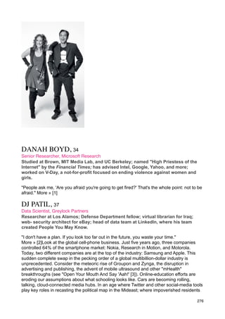 DANAH BOYD, 34
Senior Researcher, Microsoft Research
Studied at Brown, MIT Media Lab, and UC Berkeley; named "High Priestess of the
Internet" by the Financial Times; has advised Intel, Google, Yahoo, and more;
worked on V-Day, a not-for-profit focused on ending violence against women and
girls.

"People ask me, 'Are you afraid you're going to get fired?' That's the whole point: not to be
afraid." More » [1]

DJ PATIL, 37
Data Scientist, Greylock Partners
Researcher at Los Alamos; Defense Department fellow; virtual librarian for Iraq;
web- security architect for eBay; head of data team at LinkedIn, where his team
created People You May Know.

"I don't have a plan. If you look too far out in the future, you waste your time."
More » [2]Look at the global cell-phone business. Just five years ago, three companies
controlled 64% of the smartphone market: Nokia, Research in Motion, and Motorola.
Today, two different companies are at the top of the industry: Samsung and Apple. This
sudden complete swap in the pecking order of a global multibillion-dollar industry is
unprecedented. Consider the meteoric rise of Groupon and Zynga, the disruption in
advertising and publishing, the advent of mobile ultrasound and other "mHealth"
breakthroughs (see "Open Your Mouth And Say 'Aah!' [3]). Online-education efforts are
eroding our assumptions about what schooling looks like. Cars are becoming rolling,
talking, cloud-connected media hubs. In an age where Twitter and other social-media tools
play key roles in recasting the political map in the Mideast; where impoverished residents

                                                                                          276
 