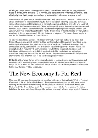 of refugee camps would rather go without food than without their cell phones; where all
types of media, from music to TV to movies, are being remade, redefined, defended, and
attacked every day in novel ways--there is no question that we are in a new world.

Any business that ignores these transformations does so at its own peril. Despite recession, currency
crises, and tremors of ﬁnancial instability, the pace of disruption is roaring ahead. The frictionless
spread of information and the expansion of personal, corporate, and global networks have plenty of
room to run. And here's the conundrum: When businesspeople search for the right forecast--the road
map and model that will deﬁne the next era--no credible long-term picture emerges. There is one
certainty, however. The next decade or two will be deﬁned more by ﬂuidity than by any new, settled
paradigm; if there is a pattern to all this, it is that there is no pattern. The most valuable insight is
that we are, in a critical sense, in a time of chaos.

To thrive in this climate requires a whole new approach, which we'll outline in the pages that
follow. Because some people will thrive. They are the members of Generation Flux. This is less a
demographic designation than a psychographic one: What deﬁnes GenFlux is a mind-set that
embraces instability, that tolerates--and even enjoys--recalibrating careers, business models, and
assumptions. Not everyone will join Generation Flux, but to be successful, businesses and
individuals will have to work at it. This is no simple task. The vast bulk of our institutions--
educational, corporate, political--are not built for ﬂux. Few traditional career tactics train us for an
era where the most important skill is the ability to acquire new skills.

DJ Patil is a GenFluxer. He has worked in academia, in government, in big public companies, and
in startups; he is a technologist and a businessman; a teacher and a diplomat. He is none of those
things and all of them, and who knows what he will be or do next? Certainly not him. "That doesn't
bother me," he says. "I'll ﬁnd something."



The New Economy Is For Real
More than 15 years ago, this magazine was launched with a cover that declared: "Work Is Personal.
Computing Is Social. Knowledge Is Power." Those words resonate today, but with a new, deeper
meaning. Fast Company's covers during the dotcom boom of the 1990s described "Free Agent
Nation" and "The Brand Called You." We became associated with the "new economy," with the
belief that the world had changed irreparably, and that yesterday's rules no longer applied. But then




                                                                                                      277
 