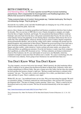 BETH COMSTOCK, 51
Chief Marketing Ofﬁcer, GE TV news reporter turned PR pro turned marketing
powerhouse. She's responsible for Ecomagination and Healthymagination, GE
efforts that account for billions of dollars in sales.

"Today everyone feels out of control. Some people say, 'I declare bankruptcy.' But they're
not embracing change. They're giving up." "

discount the way mobile, social, and other breakthroughs are changing our way of life, not just in
America but around the globe. And in the

process, these changes are remaking geopolitical and business assumptions that have been in place
for decades. This was not true in 2000. But it is now. Chaotic disruption is rampant, not simply
from the likes of Apple, Facebook, and Google. No one predicted that General Motors would go
bankrupt--and come back from the abyss with greater momentum than Toyota. No one in the car-
rental industry foresaw the popularity of auto-sharing Zipcar--and Zipcar didn't foresee the rise of
outﬁts like Uber and RelayRides, which are already trying to steal its market. Digital competition
destroyed bookseller Borders, and yet the big, stodgy music labels--seemingly the ground zero for
digital disruption--defy predictions of their demise. Walmart has given up trying to turn itself into a
bank, but before retail bankers breathe a sigh of relief, they ought to look over their shoulders at
Square and other mobile- wallet initiatives. Amid a reeling real-estate market, new players like
Trulia and Zillow are gobbling up customers. Even the law business is under siege from companies
like LegalZoom, an online DIY document service. "All these industries are being revolutionized,"
observes Pete Cashmore, the 26- year-old founder of social-news site Mashable, which has
exploded overnight to reach more than 20 million users a month. "It's come to technology ﬁrst, but
it will reach every industry. You're going to have businesses rise and fall faster than ever."


You Don't Know What You Don't Know
"In a big company, you never feel you're fast enough." Beth Comstock, the chief marketing ofﬁcer
of GE, is talking to me by phone from the Rosewood Hotel in Menlo Park, California, where she's
visiting entrepreneurs in Silicon Valley. She gets a charge out of the Valley, but her trips also remind
her how perilous the business climate is right now. "Business-model innovation is constant in this
economy," she says. "You start with a vision of a platform. For a while, you think there's a line of
sight, and then it's gone. There's suddenly a new angle."

Within GE, she says, "our traditional teams are too slow. We're not innovating fast enough. We need
to systematize change." Comstock connected me with Susan Peters, who oversees GE's executive-
development effort. "The pace of change is pretty amazing," Peters says. "There's a need to be less
hierarchical and to rely more on teams. This has all increased dramatically in the last couple of
years."

http://www.fastcompany.com/node/1802732/print Page 5 of 16

This Is Generation Flux: Meet The Pioneers Of The New (And Chaotic) Frontier Of Business 12. 3. 14. 오전	 
12:29




                                                                                                           279
 