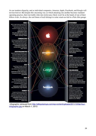 As our modern oligarchy, and as individual companies, Amazon, Apple, Facebook, and Google will
not last forever. But despite this oncoming war, in which attacking one another becomes standard
operating practice, their inevitable slide into irrelevancy likely won't be at the hands of one of their
fellow rivals. As always, the real future of tech belongs to some smart-ass kid in a Palo Alto garage.




 infographic retrieved from http://alltopstartups.com/wp-content/uploads/2011/10/fab-four-
infographic.jpg on March 1, 2013




                                                                                                      28
 