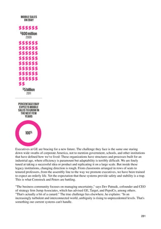 Executives at GE are bracing for a new future. The challenge they face is the same one staring
down wide swaths of corporate America, not to mention government, schools, and other institutions
that have deﬁned how we've lived: These organizations have structures and processes built for an
industrial age, where efﬁciency is paramount but adaptability is terribly difﬁcult. We are ﬁnely
tuned at taking a successful idea or product and replicating it on a large scale. But inside these
legacy institutions, changing direction is rough. From classrooms arranged in rows of seats to
tenured professors, from the assembly line to the way we promote executives, we have been trained
to expect an orderly life. Yet the expectation that these systems provide safety and stability is a trap.
This is what Comstock and Peters are battling.

"The business community focuses on managing uncertainty," says Dev Patnaik, cofounder and CEO
of strategy ﬁrm Jump Associates, which has advised GE, Target, and PepsiCo, among others.
"That's actually a bit of a canard." The true challenge lies elsewhere, he explains: "In an
increasingly turbulent and interconnected world, ambiguity is rising to unprecedented levels. That's
something our current systems can't handle.



                                                                                                     281
 