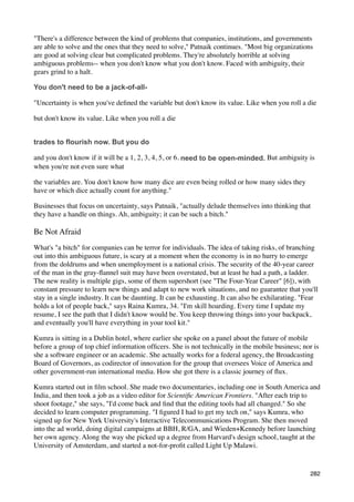 "There's a difference between the kind of problems that companies, institutions, and governments
are able to solve and the ones that they need to solve," Patnaik continues. "Most big organizations
are good at solving clear but complicated problems. They're absolutely horrible at solving
ambiguous problems-- when you don't know what you don't know. Faced with ambiguity, their
gears grind to a halt.

You don't need to be a jack-of-all-

"Uncertainty is when you've deﬁned the variable but don't know its value. Like when you roll a die

but don't know its value. Like when you roll a die


trades to flourish now. But you do

and you don't know if it will be a 1, 2, 3, 4, 5, or 6. need to be open-minded. But ambiguity is
when you're not even sure what

the variables are. You don't know how many dice are even being rolled or how many sides they
have or which dice actually count for anything."

Businesses that focus on uncertainty, says Patnaik, "actually delude themselves into thinking that
they have a handle on things. Ah, ambiguity; it can be such a bitch."

Be Not Afraid
What's "a bitch" for companies can be terror for individuals. The idea of taking risks, of branching
out into this ambiguous future, is scary at a moment when the economy is in no hurry to emerge
from the doldrums and when unemployment is a national crisis. The security of the 40-year career
of the man in the gray-ﬂannel suit may have been overstated, but at least he had a path, a ladder.
The new reality is multiple gigs, some of them supershort (see "The Four-Year Career" [6]), with
constant pressure to learn new things and adapt to new work situations, and no guarantee that you'll
stay in a single industry. It can be daunting. It can be exhausting. It can also be exhilarating. "Fear
holds a lot of people back," says Raina Kumra, 34. "I'm skill hoarding. Every time I update my
resume, I see the path that I didn't know would be. You keep throwing things into your backpack,
and eventually you'll have everything in your tool kit."

Kumra is sitting in a Dublin hotel, where earlier she spoke on a panel about the future of mobile
before a group of top chief information ofﬁcers. She is not technically in the mobile business; nor is
she a software engineer or an academic. She actually works for a federal agency, the Broadcasting
Board of Governors, as codirector of innovation for the group that oversees Voice of America and
other government-run international media. How she got there is a classic journey of ﬂux.

Kumra started out in ﬁlm school. She made two documentaries, including one in South America and
India, and then took a job as a video editor for Scientiﬁc American Frontiers. "After each trip to
shoot footage," she says, "I'd come back and ﬁnd that the editing tools had all changed." So she
decided to learn computer programming. "I ﬁgured I had to get my tech on," says Kumra, who
signed up for New York University's Interactive Telecommunications Program. She then moved
into the ad world, doing digital campaigns at BBH, R/GA, and Wieden+Kennedy before launching
her own agency. Along the way she picked up a degree from Harvard's design school, taught at the
University of Amsterdam, and started a not-for-proﬁt called Light Up Malawi.


                                                                                                    282
 