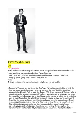 PETE CASHMORE
, 26
CEO, Mashable
At 19, he founded a tech blog in Scotland, which has grown into a monster site for social
news. Mashable has more than 2 million Twitter followers.
"I don't have any personal challenges about throwing away the past. If you're not
changing, you're giving others a chance to catch up."
More
Trying to replicate what worked yesterday only leaves you vulnerable.


• Baratunde Thurston is a quintessential GenFluxer. When I met up with him recently, he
  had just pulled an all-nighter. At 1 a.m. that morning, the New York City police had
  descended on Zuccotti Park to roust the Occupy Wall Street crowd, and Thurston--who is
  digital director for satirical news outlet The Onion--was called on to help cover the event.
  He was at home, in Brooklyn, but he didn't jump on the subway or into a taxi to hustle his
  way to lower Manhattan like a traditional journalist. Instead he ﬁred up his computer. "I
  found the live streams of video from the site, so I could see what was going on. Then I
  monitored police scanners, to hear what they were saying. I looked at news feeds and
  Mayor Bloomberg's statements, and then I accessed all my social-media feeds,
  screening by zip code what people down there were saying. Some people in the
  neighborhood were freaked out by helicopters overhead, shining ﬂoodlights into their

                                                                                          284
 
