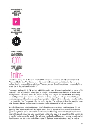 Thurston is telling me all this over lunch at Delicatessen, a restaurant in SoHo on the corner of
Prince and Lafayette. "I'm the mayor of this corner on Foursquare. Last night, the Occupy crowd
walked right by here, and I tweeted them: 'That's my corner. Sorry I'm not there, I promise I'd be a
better mayor for you than Bloomberg.'"

Thurston is not bashful. At 34, he's not a kid (though he says, "I have the technological age of a 26-
year-old"). And he's cheering on the pace of change. "You can knock on the doors of power and
make your case for access. That's the way it's usually done. Or you can be like Mark Zuckerberg
and build your own system around it." Thurston is utterly lacking in nostalgia. "I was talking to
some documentary ﬁlmmakers at a conference, and they all just talk about loss, the loss of a model.
I can empathize. But I'm not upset that the model is dying. The milkman is dead, but we drink more
milk than ever. Do we really want to return to a world of just three broadcast channels?"

Nostalgia is a natural human emotion, a survival mechanism that pushes people to avoid risk by
applying what we've learned and relying on what's worked before. It's also about as useful as an
appendix right now. When times seem uncertain, we instinctively become more conservative; we
look to the past, to times that seem simpler, and we have the urge to re-create them. This impulse is
as true for businesses as for people. But when the past has been blown away by new technology, by
the ubiquitous and always-on global hypernetwork, beloved past practices may well be useless.

                                                                                                   287
 