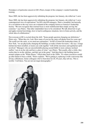 Nostalgia is of particular concern to GE's Peters, keeper of the company's vaunted leadership
training.

Since 2009, she has been aggressively rethinking the program; last January, she rolled out "a new

Since 2009, she has been aggressively rethinking the program; last January, she rolled out "a new
contemporized view of expectations" for GE's top 650 managers. That's a mouthful, but basically
it's a revolution to the way execs are evaluated at the company known as America's leadership
factory. "We now recognize that external focus is more multifaceted than simply serving 'the
customer,'" says Peters, "that other stakeholders have to be considered. We talk about how to get
and apply external knowledge, how to lead in ambiguous situations, how to listen actively, and the
whole idea of collaboration."

Not everyone at GE is excited about the shift. "Some people question changing our deﬁnitions,"
Peters says. "When they do, I ask: How many of you use the same cell phone from ﬁve years ago?
The world isn't the same, so we need new parameters." At GE's Crotonville leadership center, in
New York, "we are physically changing the buildings, to make it better for teams," she says. A large
kitchen has been installed, so teams can cook together "with all the messiness and egalitarian spirit
involved." Managers who are uncomfortable playing second ﬁddle to more culinary-inclined
staffers "can sit on the side and have a glass of wine," says Peters. "But usually, after a while, they
realize they're on the sidelines, and they get in the game." And then there's the building known
around campus as the "White House," which dates back to the 1950s. "It's where executives would
go after dinner to have a drink," Peters explains. "We're gutting it, replacing it with a university-like
all-day coffeehouse. Some colleagues who've been here for 20, 30 years, they tell me, 'This is
terrible.' I tell them, 'You are not our target demographic.'"




                                                                                                     288
 