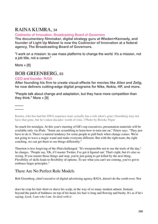 RAINA KUMRA, 34
Codirector of Innovation, Broadcasting Board of Governors
The documentary filmmaker, digital strategy guru at Wieden+Kennedy, and
founder of Light Up Malawi is now the Codirector of Innovation at a federal
agency, The Broadcasting Board of Governors.

"I work on a mission: to use mass platforms to change the world. It's a mission, not
a job title, not a career."

More » [8]

BOB GREENBERG, 63
CEO and founder, R/GA
After founding his firm to create visual effects for movies like Alien and Zelig,
he now delivers cutting-edge digital programs for Nike, Nokia, HP, and more.

"People talk about change and adaptation, but they have more competition than
they think." More » [9]




Kumra, who has had her DNA sequence read, actually has a risk taker's gene; Greenberg may not
have that gene, but he's taken decades' worth of risks. | Photo by Brooke Nipar

So much for nostalgia. At this year's meeting of GE's top executives, presentation materials will be
available only via iPads. "Some are scrambling to learn how to turn one on," Peters says. "They just
have to do it. There's a natural tendency for some people to pull back when change comes. We're
not going to wave a magic wand and make everyone different. But with the right team, the right
coaching, we can get them to see things differently."

Thurston is less forgiving of the iPad-challenged. "It's irresponsible not to use the tools of the day,"
he charges. "People say, 'Oh, if I master Twitter, I've got it ﬁgured out.' That's right, but it's also so
wrong. If you master those things and stop, you're just going to get killed by the next thing.
Flexibility of skills leads to ﬂexibility of options. To see what you can't see coming, you've got to
embrace larger principles."

There Are No Perfect Role Models
Bob Greenberg, chief executive of digital advertising agency R/GA, doesn't do the comb-over. Nor


does he crop his hair short or shave his scalp, in the way of so many modern admen. Instead,
beyond the patch of baldness on top of his head, his hair is long and ﬂowing and bushy. It's as if he's
saying, Look, I am who I am. So deal with it.



                                                                                                       289
 