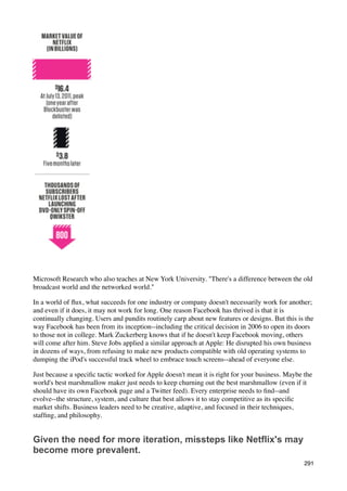 Microsoft Research who also teaches at New York University. "There's a difference between the old
broadcast world and the networked world."

In a world of ﬂux, what succeeds for one industry or company doesn't necessarily work for another;
and even if it does, it may not work for long. One reason Facebook has thrived is that it is
continually changing. Users and pundits routinely carp about new features or designs. But this is the
way Facebook has been from its inception--including the critical decision in 2006 to open its doors
to those not in college. Mark Zuckerberg knows that if he doesn't keep Facebook moving, others
will come after him. Steve Jobs applied a similar approach at Apple: He disrupted his own business
in dozens of ways, from refusing to make new products compatible with old operating systems to
dumping the iPod's successful track wheel to embrace touch screens--ahead of everyone else.

Just because a speciﬁc tactic worked for Apple doesn't mean it is right for your business. Maybe the
world's best marshmallow maker just needs to keep churning out the best marshmallow (even if it
should have its own Facebook page and a Twitter feed). Every enterprise needs to ﬁnd--and
evolve--the structure, system, and culture that best allows it to stay competitive as its speciﬁc
market shifts. Business leaders need to be creative, adaptive, and focused in their techniques,
stafﬁng, and philosophy.


Given the need for more iteration, missteps like Netflix's may
become more prevalent.
                                                                                                 291
 