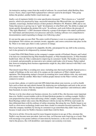 An instructive analogy comes from the world of software. In a recent book called Building Data
Science Teams, chaos expert Patil explained how software used to be developed: "One group
deﬁnes the product, another builds visual mock-ups . . . and

ﬁnally a set of engineers builds it to some speciﬁcation document." This is known as a "waterfall"
process, which was practiced by large, successful enterprises like Microsoft that, on a designated
schedule, issued large, ﬁnished releases of their products (Windows 95, Windows 2000, and so on).
Today that process is giving way to "agile" development, to what Patil calls "the ability to adapt and
iterate quickly throughout the product life cycle." In software, such work follows the precepts of
"The Agile Manifesto," a 2001 document written by a group of developers who stated a preference
for "individuals and interactions over processes and tools; working software over comprehensive
documentation; [and] responding to change over following a plan."

It's not just the apps on your iPad: The entire world of business is now in a constant state of agile
development. New releases are constant; tweaks, upgrades, and course corrections take place on the
ﬂy. There is no status quo; there is only a process of change.

But if your business is primed to be adaptable, ﬂexible, and prepared for any shift in the economy,
isn't it also primed to be whipsawed by constant change?

I visited Nike CEO Mark Parker on the company's campus outside of Portland, Oregon, and I asked
if he had ever considered having Nike-branded hospitals, or Nike-branded doctors, or Nike-branded
health food. After all, Nike is dedicated to improving its customers' health. The health-care business
is in tumult, and presumably an innovative new entrant could make a lot of money. Parker replied
that, however tempting those business opportunities might be, they didn't intersect with Nike's core
focus on sport.

That doesn't mean Nike is avoiding new areas--including ones that touch on health. Spread across a
couple of buildings on the west side of its campus are the employees of Nike's digital sports
operation. This burgeoning startup is focused on remaking how casual athletes train, stay motivated,
and connect with one another. More than 5 million people interact on the Nike+ website, which
connects to sensors

in your shoes, phone, or watch to provide GPS-linked data about your exercise, as well as health
facts such as heart rate and calories burned. By deploying new technologies and tools in the service
of its long-term mission, Nike has deepened its customers' brand experience--and reinforced, rather
than fractured, its sense of identity.

The key is to be clear about your business mission. In a world of ﬂux, this becomes more important
than ever. Netﬂix's recent troubles with its ill-fated Qwikster product is a telling example. Netﬂix's
core proposition has always been delivering a better, simpler, cheaper consumer experience. CEO
Reed Hastings rattled video stores like Blockbuster with his no-late-fee DVD-by-mail model; he
then obliterated them with his embrace of online streaming. But along the way, Netﬂix began to see
itself as a ﬁrst-mover technology leader more than a leader in consumer-focused experiences. That's
when the company stumbled, by forcing its customers to go somewhere they didn't want, more
because it made sense for Netﬂix's business model than it did for them.

The twist to all this: Given the need for more frequent iteration in our age of ﬂux, missteps like
Netﬂix's may become more prevalent. And over time, we'll become more forgiving as a result. That
will encourage even greater embrace of innovation by businesses, as the costs of failure decline.
And in the process, ﬂux will destabilize--and energize--our economy even more.


                                                                                                  292
 
