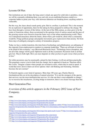 Lessons Of Flux
Our institutions are out of date; the long career is dead; any quest for solid rules is pointless, since
we will be constantly rethinking them; you can't rely on an established business model or a
corporate ladder to point your way; silos between industries are breaking down; anything settled is
vulnerable.

Put this way, the chaos ahead sounds pretty grim. But its corollary is profound: This is the moment
for an explosion of opportunity, there for the taking by those prepared to embrace the change. We
have been through a version of this before. At the turn of the 20th century, as cities grew to be the
center of American culture, those accustomed to the agrarian clock of sunrise-sunset and the pace of
the growing season were forced to learn the faster ways of the urban-manufacturing world. There
was widespread uneasiness about the future, about what a job would be, about what a community
would be. Fringe political groups and popular movements gave expression to that anxiety. Yet from
those days of ambiguity emerged a century of tremendous progress.

Today we face a similar transition, this time born of technology and globalization--an unhinging of
the expected, from employment to markets to corporate leadership. "There are all kinds of reasons
to be afraid of this economy," says Microsoft Research's boyd. "Technology forces disruption, and
not all of the change will be good. Optimists look to all the excitement. Pessimists look to all that
gets lost. They're both right. How you react depends on what you have to gain versus what you have
to lose."

Yet while pessimists may be emotionally calmed by their fretting, it will not aid them practically.
The pragmatic course is not to hide from the change, but to approach it head-on. Thurston offers
this vision: "Imagine a future where people are resistant to stasis, where they're used to speed. A
world that slows down if there are fewer options--that's old thinking and frustrating. Stimulus
becomes the new normal."

To ﬂourish requires a new kind of openness. More than 150 years ago, Charles Darwin
foreshadowed this era in his description of natural selection: "It is not the strongest of the species
that survives; nor the most intelligent that survives. It is the one that is most adaptable to change."
As we traverse this treacherous, exciting bridge to tomorrow, there is no clearer message than that.

Meet Generation Flux

A version of this article appears in the February 2012 issue of Fast
Company.
Links:

[1] http://www.fastcompany.com/magazine/162/generation-ﬂux-danah-boyd
[2] http://www.fastcompany.com/magazine/162/generation-ﬂux-dj-patil
[3] http://www.fastcompany.com/magazine/162/health-industry-smartphones-tablets [4] http://www.fastcompany.com/
magazine/162/generation-ﬂux-baratunde-thurston [5] http://www.fastcompany.com/magazine/162/generation-ﬂux-beth-
comstock
[6] http://www.fastcompany.com/magazine/162/average-time-spent-at-job-4-years [7] http://www.fastcompany.com/
magazine/162/generation-ﬂux-pete-cashmore
[8] http://www.fastcompany.com/magazine/162/generation-ﬂux-raina-kumra
[9] http://www.fastcompany.com/magazine/162/generation-ﬂux-bob-greenberg
[10] http://www.fastcompany.com/magazine/162/generation-ﬂux-danah-boyd
[11] http://www.fastcompany.com/magazine/162/generation-ﬂux-dj-patil

                                                                                                           293
 
