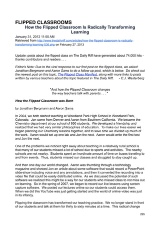 FLIPPED CLASSROOMS
       How the Flipped Classroom Is Radically Transforming
                            Learning
January 31, 2012 11:55 AM
Retrieved from http://www.thedailyriff.com/articles/how-the-flipped-classroom-is-radically-
transforming-learning-536.php on February 27, 2013


Update: posts about the flipped class on The Daily Riff have generated about 74,000 hits -
thanks contributors and readers . . .

Editor's Note: Due to the viral response to our first post on the flipped class, we asked
Jonathan Bergmann and Aaron Sams to do a follow-up post, which is below. Do check out
the newest post on this topic, The Flipped Class Manifest, along with more links to posts
written by various teachers about this topic featured in The Daily Riff.     - C.J. Westerberg


                          "And how the Flipped Classroom changes
                           the way teachers talk with parents . . . "

How the Flipped Classroom was Born

by Jonathan Bergmann and Aaron Sams

In 2004, we both started teaching at Woodland Park High School in Woodland Park,
Colorado. Jon came from Denver and Aaron from Southern California. We became the
Chemistry department at our school of 950 students. We developed a friendship and
realized that we had very similar philosophies of education. To make our lives easier we
began planning our Chemistry lessons together, and to save time we divided up much of
the work. Aaron would set up one lab and Jon the next. Aaron would write the first test
and Jon the next.

One of the problems we noticed right away about teaching in a relatively rural school is
that many of our students missed a lot of school due to sports and activities. The nearby
schools are not nearby. Students spent an inordinate amount of time on buses traveling to
and from events. Thus, students missed our classes and struggled to stay caught up.

And then one day our world changed. Aaron was thumbing through a technology
magazine and showed Jon an article about some software that would record a PowerPoint
slide-show including voice and any annotations, and then it converted the recording into a
video file that could be easily distributed online. As we discussed the potential of such
software we realized this might be a way for our students who missed class to not miss out
on learning. So in the spring of 2007, we began to record our live lessons using screen
capture software. We posted our lectures online so our students could access them.
When we did this YouTube was just getting started and the world of online video was just
in its infancy.

Flipping the classroom has transformed our teaching practice. We no longer stand in front
of our students and talk at them for thirty to sixty minutes at a time. This radical change

                                                                                              295
 