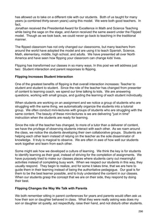 has allowed us to take on a different role with our students. Both of us taught for many
years (a combined thirty-seven years) using this model. We were both good teachers. In
fact,
Jonathan received the Presidential Award for Excellence in Math and Science Teaching
while being the sage on the stage, and Aaron received the same award under the Flipped
model. Though as we look back, we could never go back to teaching in the traditional
manner.

The flipped classroom has not only changed our classrooms, but many teachers from
around the world have adopted the model and are using it to teach Spanish, Science,
Math, elementary, middle, high school, and adults. We have presented all over North
America and have seen how flipping your classroom can change kids' lives.

Flipping has transformed our classes in so many ways. In this post we will address just
two: Student interaction and parent responses to flipping.

Flipping Increases Student Interaction

One of the greatest benefits of flipping is that overall interaction increases: Teacher to
student and student to student. Since the role of the teacher has changed from presenter
of content to learning coach, we spend our time talking to kids. We are answering
questions, working with small groups, and guiding the learning of each student individually.

When students are working on an assignment and we notice a group of students who are
struggling with the same thing, we automatically organize the students into a tutorial
group. We often conduct mini-lectures with groups of students who are struggling with the
same content. The beauty of these mini-lectures is we are delivering "just in time"
instruction when the students are ready for learning.

Since the role of the teacher has changed, to more of a tutor than a deliverer of content,
we have the privilege of observing students interact with each other. As we roam around
the class, we notice the students developing their own collaborative groups. Students are
helping each other learn instead of relying on the teacher as the sole disseminator of
knowledge. It truly is magical to observe. We are often in awe of how well our students
work together and learn from each other.

Some might ask how we developed a culture of learning. We think the key is for students
to identify learning as their goal, instead of striving for the completion of assignments. We
have purposely tried to make our classes places where students carry out meaningful
activities instead of completing busy work. When we respect our students in this way, they
usually respond. They begin to realize, and for some it takes time, that we are here to
guide them in their learning instead of being the authoritative pedagogue. Our goal is for
them to be the best learner possible, and to truly understand the content in our classes.
When our students grasp the concept that we are on their side, they respond by doing
their best.

Flipping Changes the Way We Talk with Parents

We both remember sitting in parent conferences for years and parents would often ask us
how their son or daughter behaved in class. What they were really asking was does my
son or daughter sit quietly, act respectfully, raise their hand, and not disturb other students.

                                                                                            296
 