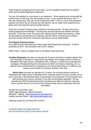 These traits are certainly good for all to learn, but we struggled answering this question
when we first started flipping the classroom.

You see, the question is a non-issue in our classroom. Since students are coming with the
primary focus on learning, the real question is now: Is your student learning or not? If
they are not learning, what can we do to help them learn? This is a much more profound
question and when we can discuss this with parents, we can really move students into a
place which will help them become better learners.

There are a myriad of reasons why a student is not learning well. Do they have some
missing background knowledge? Do they have personal issues that interfere with their
learning? Or are they more concerned with "playing school" rather than learning. When
we (the parents and teachers) can diagnose why the child is not learning we create a
powerful moment where the necessary interventions can be implemented.

The Flipped Classroom Book
As of right now we are almost done with a book about flipping the classroom. It will be
published by ISTE. We anticipate a fall of 2011 release.

Editor's Note: Check out related links to the flipped class below bios.


Jonathan Bergmann has been an educator for 25 years and holds a masters degree from
  the University of Colorado in Instructional Technology. He currently teaches science at
 Woodland Park High School in Woodland Park, Colorado. In 2002 he was awarded the
   prestigious Presidential Award for Excellence for Math and Science Teaching. He is a
 national board certified teacher in Adolescent and Young Adult Science. In 2009 he was
                  named a semi-finalist for Colorado Teacher of the Year.

    Aaron Sams has been an educator for 12 years. He currently teaches science at
Woodland Park High School in Woodland Park, Colorado where his peers consider him to
be an innovator in the implementation of technology in the classroom. He has taught many
    staff development courses, primarily in the area of technology integration. He was
   awarded the 2009 Presidential Award for Excellence for Math and Science Teaching.
   Aaron recently served as co-chair of the Colorado State Science Standards Revision
                                        Committee.

Contact info and further Links
Twitter: @jonbergmann, @chemicalsams
Websites: Flipping: http://educationalvodcasting.com
Quality Learning Videos: http://learning4mastery.com

Originally posted by The Daily Riff 1/12/2011



To see this image more clearly, click here:
http://mindshift.kqed.org/2011/09/the-flipped--defined/




                                                                                             297
 