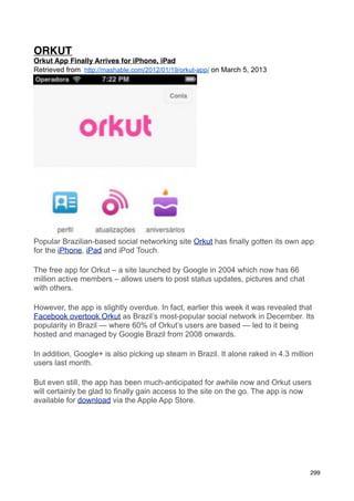 ORKUT
Orkut App Finally Arrives for iPhone, iPad
Retrieved from http://mashable.com/2012/01/19/orkut-app/ on March 5, 2013




Popular Brazilian-based social networking site Orkut has finally gotten its own app
for the iPhone, iPad and iPod Touch.

The free app for Orkut – a site launched by Google in 2004 which now has 66
million active members – allows users to post status updates, pictures and chat
with others.

However, the app is slightly overdue. In fact, earlier this week it was revealed that
Facebook overtook Orkut as Brazil’s most-popular social network in December. Its
popularity in Brazil — where 60% of Orkut’s users are based — led to it being
hosted and managed by Google Brazil from 2008 onwards.

In addition, Google+ is also picking up steam in Brazil. It alone raked in 4.3 million
users last month.

But even still, the app has been much-anticipated for awhile now and Orkut users
will certainly be glad to finally gain access to the site on the go. The app is now
available for download via the Apple App Store.




                                                                                     299
 