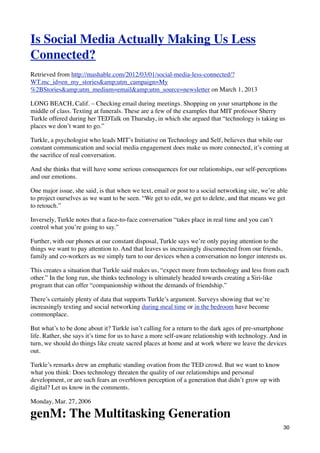 Is Social Media Actually Making Us Less
Connected?
Retrieved from http://mashable.com/2012/03/01/social-media-less-connected/?
WT.mc_id=en_my_stories&amp;utm_campaign=My
%2BStories&amp;utm_medium=email&amp;utm_source=newsletter on March 1, 2013

LONG BEACH, Calif. – Checking email during meetings. Shopping on your smartphone in the
middle of class. Texting at funerals. These are a few of the examples that MIT professor Sherry
Turkle offered during her TEDTalk on Thursday, in which she argued that “technology is taking us
places we don’t want to go.”

Turkle, a psychologist who leads MIT’s Initiative on Technology and Self, believes that while our
constant communication and social media engagement does make us more connected, it’s coming at
the sacriﬁce of real conversation.

And she thinks that will have some serious consequences for our relationships, our self-perceptions
and our emotions.

One major issue, she said, is that when we text, email or post to a social networking site, we’re able
to project ourselves as we want to be seen. “We get to edit, we get to delete, and that means we get
to retouch.”

Inversely, Turkle notes that a face-to-face conversation “takes place in real time and you can’t
control what you’re going to say.”

Further, with our phones at our constant disposal, Turkle says we’re only paying attention to the
things we want to pay attention to. And that leaves us increasingly disconnected from our friends,
family and co-workers as we simply turn to our devices when a conversation no longer interests us.

This creates a situation that Turkle said makes us, “expect more from technology and less from each
other.” In the long run, she thinks technology is ultimately headed towards creating a Siri-like
program that can offer “companionship without the demands of friendship.”

There’s certainly plenty of data that supports Turkle’s argument. Surveys showing that we’re
increasingly texting and social networking during meal time or in the bedroom have become
commonplace.

But what’s to be done about it? Turkle isn’t calling for a return to the dark ages of pre-smartphone
life. Rather, she says it’s time for us to have a more self-aware relationship with technology. And in
turn, we should do things like create sacred places at home and at work where we leave the devices
out.

Turkle’s remarks drew an emphatic standing ovation from the TED crowd. But we want to know
what you think: Does technology threaten the quality of our relationships and personal
development, or are such fears an overblown perception of a generation that didn’t grow up with
digital? Let us know in the comments.

Monday, Mar. 27, 2006

genM: The Multitasking Generation
                                                                                                    30
 