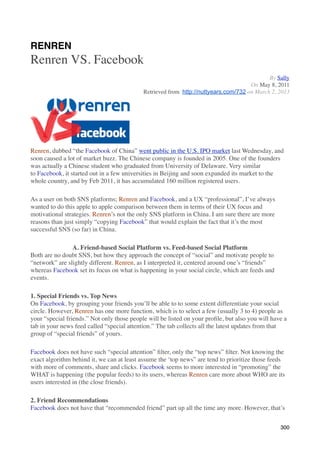RENREN
Renren VS. Facebook
                                                                                            By Sally
                                                                                     On May 8, 2011
                                            Retrieved from http://nuttyears.com/732 on March 2, 2013




Renren, dubbed “the Facebook of China” went public in the U.S. IPO market last Wednesday, and
soon caused a lot of market buzz. The Chinese company is founded in 2005. One of the founders
was actually a Chinese student who graduated from University of Delaware. Very similar
to Facebook, it started out in a few universities in Beijing and soon expanded its market to the
whole country, and by Feb 2011, it has accumulated 160 million registered users.

As a user on both SNS platforms; Renren and Facebook, and a UX “professional”, I’ve always
wanted to do this apple to apple comparison between them in terms of their UX focus and
motivational strategies. Renren’s not the only SNS platform in China. I am sure there are more
reasons than just simply “copying Facebook” that would explain the fact that it’s the most
successful SNS (so far) in China.

                A. Friend-based Social Platform vs. Feed-based Social Platform
Both are no doubt SNS, but how they approach the concept of “social” and motivate people to
“network” are slightly different. Renren, as I interpreted it, centered around one’s “friends”
whereas Facebook set its focus on what is happening in your social circle, which are feeds and
events.

1. Special Friends vs. Top News
On Facebook, by grouping your friends you’ll be able to to some extent differentiate your social
circle. However, Renren has one more function, which is to select a few (usually 3 to 4) people as
your “special friends.” Not only those people will be listed on your proﬁle, but also you will have a
tab in your news feed called “special attention.” The tab collects all the latest updates from that
group of “special friends” of yours.

Facebook does not have such “special attention” ﬁlter, only the “top news” ﬁlter. Not knowing the
exact algorithm behind it, we can at least assume the ‘top news” are tend to prioritize those feeds
with more of comments, share and clicks. Facebook seems to more interested in “promoting” the
WHAT is happening (the popular feeds) to its users, whereas Renren care more about WHO are its
users interested in (the close friends).

2. Friend Recommendations
Facebook does not have that “recommended friend” part up all the time any more. However, that’s


                                                                                                  300
 