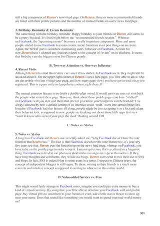still a big component of Renren’s news feed page. On Renren, three or more recommended friends
are listed with their proﬁle pictures and the number of mutual friends on users’ news feed page.

3. Birthday Reminder & Events Reminder
The same thing with the birthday reminder. Happy birthday to your friends on Renren still seems to
be a pretty big deal. It’s listed right below the “recommended friends section.”  Whereas
on Facebook, the “upcoming events” becomes a really important component. More and more
people started to use Facebook to create events, invite friends or even post things on an event.
Again, the WHAT part is somehow dominating users’ behavior on Facebook. At least for
now, Renren hasn’t adopted any features related to the concept of “event” on its platform. It seems
that birthdays are the biggest event for Chinese people.

                            B. Two-way Attention vs. One-way Inﬂuence
4. Recent Visits
Although Renren has had this feature ever since it has started, to Facebook users, they might still be
shocked about it. On the upper right corner of Renren’s news feed page, you’ll be able to know who
are the people who just visited your page, and how many page views you have got in total since you
registered. This is a pure and cruel popularity contest, right there :P

The mutual attention feature is no doubt a double-edge sword. It would motivate users to visit back
the people who visited their page. However, think about those proﬁle pages you have “stalked”
on Facebook, will you still visit them that often if you know your footprints will be tracked? I’ve
always amazed by how a default setting of an interface could “train” users into certain behaviors.
Imagine if Facebook had that feature all along, people might be just accepting it as a fact and adapt
their behavior to it, as opposed to now, people are freaking out about those little apps that says
“want to know who viewed your page the most” ﬂoating around LOL

                                         C. Notes vs. Status

5. Notes vs. Status
A long time Facebook and Renren user recently asked me, “why Facebook doesn’t have the note
function that Renren has?” The fact is that Facebook does have the note feature too, it’s just very
few users use that. Renren puts the function up on the news feed page, whereas on Facebook, you
have to be on the proﬁle page in order to see it. I am not quite sure if it’s a cultural or a linguistic
thing. Facebook users tend to use photos or short status messages to express themselves. If they
have long thoughts and comments, they would use blogs. Renren users tend to mix their use of SNS
and blogs. In fact, SNS is indeed blog to some users in a sense. I suspect to Chinese users, the
concept of independent blogger is still vague. To them, writing to their friends is a much more
concrete and intuitive concept as opposed to writing to whoever in this online world.

                                  D. Value-added Service vs. Free

This might sound fairly strange to Facebook users, imagine you could pay extra money to buy a
kind of virtual currency. By using that, you’ll be able to decorate your Facebook wall and proﬁle
page, buy virtual gifts to send them to your friends or even, add a little star or ﬂower to show up
near your name. Does that sound like something you would want to spend your real-world money
on?


                                                                                                    301
 