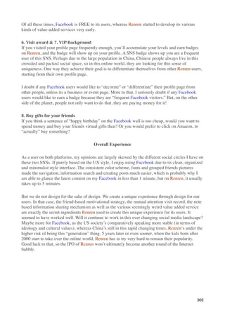 Of all these times, Facebook is FREE to its users, whereas Renren started to develop its various
kinds of value-added services very early.

6. Visit award & 7. VIP Background
If you visited your proﬁle page frequently enough, you’ll accumulate your levels and earn badges
on Renren, and the badge will show up on your proﬁle. A SNS badge shows up you are a frequent
user of this SNS. Perhaps due to the large population in China, Chinese people always live in this
crowded and packed social space, so in this online world, they are looking for this sense of
uniqueness. One way they achieve their goal is to differentiate themselves from other Renren users,
starting from their own proﬁle page.

I doubt if any Facebook users would like to “decorate” or “differentiate” their proﬁle page from
other people, unless its a business or event page. More to that, I seriously doubt if any Facebook
users would like to earn a badge because they are “frequent Facebook visitors.” But, on the other
side of the planet, people not only want to do that, they are paying money for it!

8. Buy gifts for your friends
If you think a sentence of “happy birthday” on the Facebook wall is too cheap, would you want to
spend money and buy your friends virtual gifts then? Or you would prefer to click on Amazon, to
“actually” buy something?

                                         Overall Experience

As a user on both platforms, my opinions are largely skewed by the different social circles I have on
these two SNSs. If purely based on the UX style, I enjoy using Facebook due to its clean, organized
and minimalist style interface. The consistent color scheme, fonts and grouped friends pictures
made the navigation, information search and creating posts much easier, which is probably why I
am able to glance the latest content on my Facebook in less than 1 minute, but on Renren, it usually
takes up to 5 minutes.

But we do not design for the sake of design. We create a unique experience through design for our
users. In that case, the friend-based motivational strategy, the mutual attention visit record, the note
based information sharing mechanism as well as the various seemingly weird value added service
are exactly the secret ingredients Renren used to create this unique experience for its users. It
seemed to have worked well. Will it continue to work in this ever changing social media landscape?
Maybe more for Facebook, as the US society’s comparatively speaking more stable (in terms of
ideology and cultural values), whereas China’s still in this rapid changing times, Renren‘s under the
higher risk of being this “generation” thing. 5 years later or even sooner, when the kids born after
2000 start to take over the online world, Renren has to try very hard to remain their popularity.
Good luck to that, so the IPO of Renren won’t ultimately become another round of the Internet
bubble.




                                                                                                    302
 