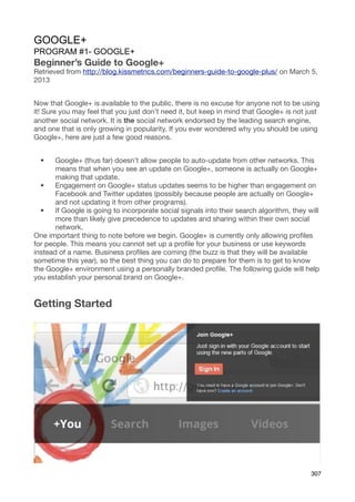 GOOGLE+
PROGRAM #1- GOOGLE+
Beginner’s Guide to Google+
Retrieved from http://blog.kissmetrics.com/beginners-guide-to-google-plus/ on March 5,
2013


Now that Google+ is available to the public, there is no excuse for anyone not to be using
it! Sure you may feel that you just don’t need it, but keep in mind that Google+ is not just
another social network. It is the social network endorsed by the leading search engine,
and one that is only growing in popularity. If you ever wondered why you should be using
Google+, here are just a few good reasons.


  •    Google+ (thus far) doesn’t allow people to auto-update from other networks. This
       means that when you see an update on Google+, someone is actually on Google+
       making that update.
  •    Engagement on Google+ status updates seems to be higher than engagement on
       Facebook and Twitter updates (possibly because people are actually on Google+
       and not updating it from other programs).
  •    If Google is going to incorporate social signals into their search algorithm, they will
       more than likely give precedence to updates and sharing within their own social
       network.
One important thing to note before we begin. Google+ is currently only allowing proﬁles
for people. This means you cannot set up a proﬁle for your business or use keywords
instead of a name. Business proﬁles are coming (the buzz is that they will be available
sometime this year), so the best thing you can do to prepare for them is to get to know
the Google+ environment using a personally branded proﬁle. The following guide will help
you establish your personal brand on Google+.


Getting Started




                                                                                           307
 