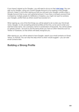 If you haven’t signed up for Google+, you will need to do so on their start page. You can
sign up for Google+ using your current Google Account or by creating a new Google
Account. Keep in mind when signing up that you will want your Google+ proﬁle under a
Google Account that is your own personal account. If you have a company account that
is shared by multiple people for AdWords or Analytics, you might not want to combine
your Google+ proﬁle there as others would have access to it.


When signing up, one of the ﬁrst things you will be asked to do is enter your ﬁrst & last
name. Google+ is only accepting personal proﬁles at this time, so be sure to enter your
real ﬁrst & last name, not a company name or combination of keywords. You will be asked
to upload a photo – be sure to use the same photo you have on other networks such as
Twitter or Facebook, so that others will easily recognize you.


After signing up, you will be asked to have Google+ search your email contacts on Gmail,
Yahoo, or Hotmail. You can skip this step which is what I would suggest – you can add
email contacts later.


Building a Strong Proﬁle




                                                                                       308
 
