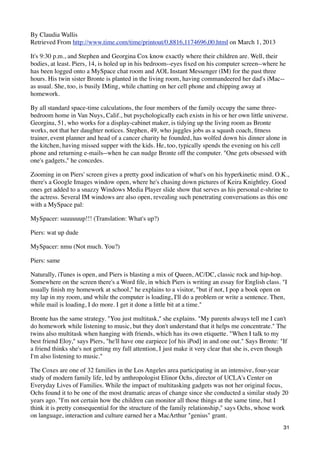 By Claudia Wallis
Retrieved From http://www.time.com/time/printout/0,8816,1174696,00.html on March 1, 2013

It's 9:30 p.m., and Stephen and Georgina Cox know exactly where their children are. Well, their
bodies, at least. Piers, 14, is holed up in his bedroom--eyes ﬁxed on his computer screen--where he
has been logged onto a MySpace chat room and AOL Instant Messenger (IM) for the past three
hours. His twin sister Bronte is planted in the living room, having commandeered her dad's iMac--
as usual. She, too, is busily IMing, while chatting on her cell phone and chipping away at
homework.

By all standard space-time calculations, the four members of the family occupy the same three-
bedroom home in Van Nuys, Calif., but psychologically each exists in his or her own little universe.
Georgina, 51, who works for a display-cabinet maker, is tidying up the living room as Bronte
works, not that her daughter notices. Stephen, 49, who juggles jobs as a squash coach, ﬁtness
trainer, event planner and head of a cancer charity he founded, has wolfed down his dinner alone in
the kitchen, having missed supper with the kids. He, too, typically spends the evening on his cell
phone and returning e-mails--when he can nudge Bronte off the computer. "One gets obsessed with
one's gadgets," he concedes.

Zooming in on Piers' screen gives a pretty good indication of what's on his hyperkinetic mind. O.K.,
there's a Google Images window open, where he's chasing down pictures of Keira Knightley. Good
ones get added to a snazzy Windows Media Player slide show that serves as his personal e-shrine to
the actress. Several IM windows are also open, revealing such penetrating conversations as this one
with a MySpace pal:

MySpacer: suuuuuup!!! (Translation: What's up?)

Piers: wat up dude

MySpacer: nmu (Not much. You?)

Piers: same

Naturally, iTunes is open, and Piers is blasting a mix of Queen, AC/DC, classic rock and hip-hop.
Somewhere on the screen there's a Word ﬁle, in which Piers is writing an essay for English class. "I
usually ﬁnish my homework at school," he explains to a visitor, "but if not, I pop a book open on
my lap in my room, and while the computer is loading, I'll do a problem or write a sentence. Then,
while mail is loading, I do more. I get it done a little bit at a time."

Bronte has the same strategy. "You just multitask," she explains. "My parents always tell me I can't
do homework while listening to music, but they don't understand that it helps me concentrate." The
twins also multitask when hanging with friends, which has its own etiquette. "When I talk to my
best friend Eloy," says Piers, "he'll have one earpiece [of his iPod] in and one out." Says Bronte: "If
a friend thinks she's not getting my full attention, I just make it very clear that she is, even though
I'm also listening to music."

The Coxes are one of 32 families in the Los Angeles area participating in an intensive, four-year
study of modern family life, led by anthropologist Elinor Ochs, director of UCLA's Center on
Everyday Lives of Families. While the impact of multitasking gadgets was not her original focus,
Ochs found it to be one of the most dramatic areas of change since she conducted a similar study 20
years ago. "I'm not certain how the children can monitor all those things at the same time, but I
think it is pretty consequential for the structure of the family relationship," says Ochs, whose work
on language, interaction and culture earned her a MacArthur "genius" grant.
                                                                                                     31
 