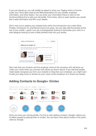 If you just signed up, you will initially be asked to enter your Tagline which is the line
under your name (also used as the Meta Description for your proﬁle), employer
information, and other basics. You can enter your information there or click on the
Continue Editing link to edit your full proﬁle. From there, click on each section you would
like to add information and ﬁll in your details.


Don’t miss out on adding your website links within the Introduction and under Other
Proﬁles, Contributor To, and Recommend Link areas. You can also add ﬁve photos at the
top of your proﬁle – great if you are a photographer looking to showcase your work or a
web designer looking to have a little portfolio built into your proﬁle.




Also note that your location and the employer name of the company with will show up
under your name when you connect with others as shown above. If you feel that people
might easier recognize you from your website or blog than your employer, you might want
to add your blog name or domain as your most current employer so it shows up instead.


Adding Contacts to Google+ Circles




Once you have your strong proﬁle, it’s time to start adding contacts. Google+ allows you
to follow people by placing them in circles. You can learn more about circles in this quick
video by Google.



                                                                                         310
 