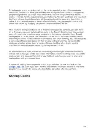 To ﬁnd people to add to circles, click on the circles icon to the right of the previously
mentioned Proﬁles icon. Here, you will likely see all of your Gmail contacts or suggested
people Google thinks you might know. Below that, you will see your ﬁrst ﬁve default
circles – Friends, Family, Acquaintances, and Following. You can use these, or if you don’t
like them, click on the circle and you will the option to edit its name and description or
delete it. You can add people to these default circles by dragging people into them or
create new circles by dragging people into the blank circle to the left.


After you have extinguished your list of imported or suggested contacts, you can move
on to ﬁnding new people by typing their name in the Search Google+ box. You can even
search for particular brand names or keywords to ﬁnd people related to them. To add
these people to circles, hover over the Add to circles button and check the box next to
the circle you would like to add them in or create a new circle instantly. You can also go to
a person’s proﬁle and see (based on their privacy settings) who they have added to
circles vs. who has added them to circles. Click on the View all >> link to see the
complete list and add people you recognize to your own circles.


As mentioned in the video, circles are a way to organize who you will share information
with as well as how you will be able to see information. So choose the people you add to
circles wisely and organize them in the way that best suits how you want to share and
read updates with your connections.


If you’re still looking for more people to add to your circles, be sure to check out the
Google+ Top 100. Even if you don’t want to follow them, you might be able to ﬁnd more
people in your industry by seeing who they follow as well as who follows them.


Sharing Circles




                                                                                         311
 