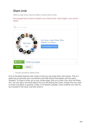 One of the latest features with circles is that you can share them with others. This is a
great way to promote your connections and help others ﬁnd people with the same
interests. To share a circle, go to your circles page, click on a circle, then click the Share
link. You can add a comment about why you are sharing the circle, choose how you want
to share it (publicly, to speciﬁc circles, or to speciﬁc people), check whether you want to
be included in the circle, and then share it.




                                                                                           312
 