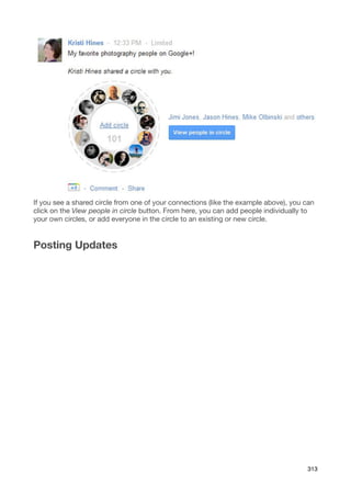 If you see a shared circle from one of your connections (like the example above), you can
click on the View people in circle button. From here, you can add people individually to
your own circles, or add everyone in the circle to an existing or new circle.


Posting Updates




                                                                                      313
 