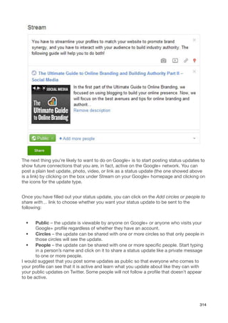 The next thing you’re likely to want to do on Google+ is to start posting status updates to
show future connections that you are, in fact, active on the Google+ network. You can
post a plain text update, photo, video, or link as a status update (the one showed above
is a link) by clicking on the box under Stream on your Google+ homepage and clicking on
the icons for the update type.


Once you have ﬁlled out your status update, you can click on the Add circles or people to
share with… link to choose whether you want your status update to be sent to the
following:


  •    Public – the update is viewable by anyone on Google+ or anyone who visits your
       Google+ proﬁle regardless of whether they have an account.
   •   Circles – the update can be shared with one or more circles so that only people in
       those circles will see the update.
   •   People – the update can be shared with one or more speciﬁc people. Start typing
       in a person’s name and click on it to share a status update like a private message
       to one or more people.
I would suggest that you post some updates as public so that everyone who comes to
your proﬁle can see that it is active and learn what you update about like they can with
your public updates on Twitter. Some people will not follow a proﬁle that doesn’t appear
to be active.




                                                                                        314
 
