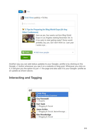 Another way you can add status updates to your Google+ proﬁle is by clicking on the
Google +1 button whenever you see it on a website or blog post. Whenever you click on
it, it will give you the option to just +1 the page and also add it to your Google+ proﬁle as
an update as shown above.


Interacting and Tagging




                                                                                          315
 