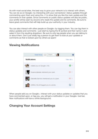 As with most social sites, the best way to grow your network is to interact with others.
You can do so on Google+ by interacting with your connections’ status updates through
commenting upon them and using the +1 to show that you like the main update and the
comments on that update. Since comments on public status updates will also be public,
your proﬁle will be seen by anyone who reads the update and its comments. Be sure to
leave great comments that will help build up your authority in your industry.


You can also interact with other people on Google+ by tagging them. You can tag them in
status updates and comments – just start by typing the @ symbol and their name in and
select it from the resulting dropdown. Be sure to only tag people when you are talking to
or about them. Don’t just wildly tag a person to get them to look at your updates or
comments as that is looked upon by others as spam!


Viewing Notiﬁcations




When people add you on Google+, interact with your status updates or updates that you
have commented upon, or tag you, you will get a notiﬁcation in your Google+ tool bar.
New notiﬁcations will have a white background.


Changing Your Account Settings




                                                                                      316
 