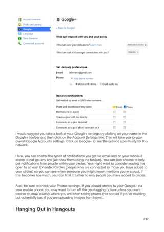 I would suggest you take a look at your Google+ settings by clicking on your name in the
Google+ toolbar and then click on the Account Settings link. This will take you to your
overall Google Accounts settings. Click on Google+ to see the options speciﬁcally for this
network.


Here, you can control the types of notiﬁcations you get via email and on your mobile (I
chose to not get any and just view them using the toolbar). You can also choose to only
get notiﬁcations from people within your circles. You might want to consider leaving this
open to at least Extended Circles (people who are connected to those you have added to
your circles) so you can see when someone you might know mentions you in a post. If
this becomes too much, you can limit it further to only people you have added to circles.


Also, be sure to check your Photos settings. If you upload photos to your Google+ via
your mobile phone, you may want to turn off the geo-tagging option unless you want
people to know exactly where you are when taking photos (not so bad if you’re traveling,
but potentially bad if you are uploading images from home).


Hanging Out in Hangouts
                                                                                       317
 