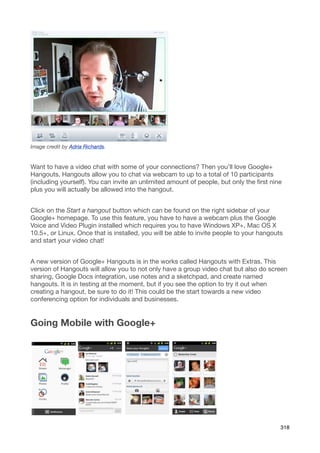 Image credit by Adria Richards.


Want to have a video chat with some of your connections? Then you’ll love Google+
Hangouts. Hangouts allow you to chat via webcam to up to a total of 10 participants
(including yourself). You can invite an unlimited amount of people, but only the ﬁrst nine
plus you will actually be allowed into the hangout.


Click on the Start a hangout button which can be found on the right sidebar of your
Google+ homepage. To use this feature, you have to have a webcam plus the Google
Voice and Video Plugin installed which requires you to have Windows XP+, Mac OS X
10.5+, or Linux. Once that is installed, you will be able to invite people to your hangouts
and start your video chat!


A new version of Google+ Hangouts is in the works called Hangouts with Extras. This
version of Hangouts will allow you to not only have a group video chat but also do screen
sharing, Google Docs integration, use notes and a sketchpad, and create named
hangouts. It is in testing at the moment, but if you see the option to try it out when
creating a hangout, be sure to do it! This could be the start towards a new video
conferencing option for individuals and businesses.


Going Mobile with Google+




                                                                                          318
 