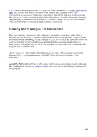 If you have an Android phone like I do, you can enjoy the beneﬁts of the Google+ Android
app. You can use this app to view your news stream, add updates, check your
notiﬁcations, view photos, ﬁnd people to add to circles, check out your proﬁle, and use
Google+ as an instant messenger via the Huddle option (now called Messenger in newer
app updates). If you don’t have Android, you can use Google+ on your mobile browser
with a similar range of features (except Huddle / Messenger).


Coming Soon: Google+ for Businesses

Now that Google+ has opened their network to the public, it is only a matter of time
before they start allowing companies to create business-centric proﬁles. The buzz about
business proﬁles is that they will be available in 2011, so it should be sometime within the
next few months. My advice is to be on the lookout for news about beta testing for
businesses – the earlier you can get in, the stronger you can make your business proﬁle
for your fans to connect with.


There you have it – the meat and potatoes about Google+. What has your experience
been with this continuously growing network? Please share your thoughts in the
comments.


About the Author: Kristi Hines is a freelance writer, blogger, and social media enthusiast.
Her blog Kikolani focuses on blog marketing, including social networking strategies and
blogging tips.




                                                                                         319
 