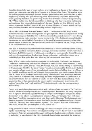 One of the things Ochs' team of observers looks at is what happens at the end of the workday when
parents and kids reunite--and what doesn't happen, as in the case of the Coxes. "We saw that when
the working parent comes through the door, the other spouse and the kids are so absorbed by what
they're doing that they don't give the arriving parent the time of day," says Ochs. The returning
parent, generally the father, was greeted only about a third of the time, usually with a perfunctory
"Hi." "About half the time the kids ignored him or didn't stop what they were doing, multitasking
and monitoring their various electronic gadgets," she says. "We also saw how difﬁcult it was for
parents to penetrate the child's universe. We have so many videotapes of parents actually backing
away, retreating from kids who are absorbed by whatever they're doing."

HUMAN BEINGS HAVE ALWAYS HAD A CAPACITY to attend to several things at once.
Mothers have done it since the hunter-gatherer era--picking berries while suckling an infant, stirring
the pot with one eye on the toddler. Nor is electronic multitasking entirely new: we've been driving
while listening to car radios since they became popular in the 1930s. But there is no doubt that the
phenomenon has reached a kind of warp speed in the era of Web-enabled computers, when it has
become routine to conduct six IM conversations, watch American Idol on TV and Google the names
of last season's ﬁnalists all at once.

That level of multiprocessing and interpersonal connectivity is now so commonplace that it's easy
to forget how quickly it came about. Fifteen years ago, most home computers weren't even linked to
the Internet. In 1990 the majority of adolescents responding to a survey done by Donald Roberts, a
professor of communication at Stanford, said the one medium they couldn't live without was a
radio/CD player. How quaint. In a 2004 follow-up, the computer won hands down.

Today 82% of kids are online by the seventh grade, according to the Pew Internet and American
Life Project. And what they love about the computer, of course, is that it offers the radio/CD thing
and so much more--games, movies, e-mail, IM, Google, MySpace. The big ﬁnding of a 2005 survey
of Americans ages 8 to 18 by the Kaiser Family Foundation, co-authored by Roberts, is not that kids
were spending a larger chunk of time using electronic media--that was holding steady at 6.5 hours a
day (could it possibly get any bigger?)--but that they were packing more media exposure into that
time: 8.5 hours' worth, thanks to "media multitasking"--listening to iTunes, watching a DVD and
IMing friends all at the same time. Increasingly, the media-hungry members of Generation M, as
Kaiser dubbed them, don't just sit down to watch a TV show with their friends or family. From a
quarter to a third of them, according to the survey, say they simultaneously absorb some other
medium "most of the time" while watching TV, listening to music, using the computer or even
while reading.

Parents have watched this phenomenon unfold with a mixture of awe and concern. The Coxes, for
instance, are bowled over by their children's technical prowess. Piers repairs the family computers
and DVD player. Bronte uses digital technology to compose elaborate photo collages and create a
documentary of her father's ongoing treatment for cancer. And, says Georgina, "they both make
these fancy PowerPoint presentations about what they want for Christmas." But both parents worry
about the ways that kids' compulsive screen time is affecting their schoolwork and squeezing out
family life. "We rarely have dinner together anymore," frets Stephen. "Everyone is in their own
little world, and we don't get out together to have a social life."

Every generation of adults sees new technology--and the social changes it stirs--as a threat to the
rightful order of things: Plato warned (correctly) that reading would be the downfall of oral tradition
and memory. And every generation of teenagers embraces the freedoms and possibilities wrought
by technology in ways that shock the elders: just think about what the automobile did for dating.



                                                                                                    32
 