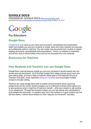 GOOGLE DOCS
PROGRAM #2- GOOGLE DOCS (http://docs.google.com)
Retrieved from http://www.google.com/educators/p_docs.html on March 10, 2013




For Educators
Google Docs
Google Docs is an easy-to-use online word processor, spreadsheet and presentation
editor that enables you and your students to create, store and share instantly and securely,
and collaborate online in real time. You can create new documents from scratch or upload
existing documents, spreadsheets and presentations. There's no software to download,
and all your work is stored safely online and can be accessed from any computer.

Resources for Teachers


How Students and Teachers can use Google Docs
Google Docs' sharing features enable you and your students to decide exactly who can
access and edit documents. You'll find that Google Docs helps promote group work and
peer editing skills, and that it helps to fulfill the stated goal of The National Council of
Teachers of English, which espouses writing as a process and encourages multiple
revisions and peer editing.

Teachers are using Google Docs both to publish announcements about upcoming
assignments and to monitor student progress via an interactive process which allows you
to give guidance when it might be of maximum benefit – while your student is still working
on an assignment. Through the revisions history, you can see clearly who contributed to
what assignment and when; if a student says he or she worked on a given project over the
last two weeks, it will be documented (no more "dog ate my homework" excuses)




                                                                                               320
 