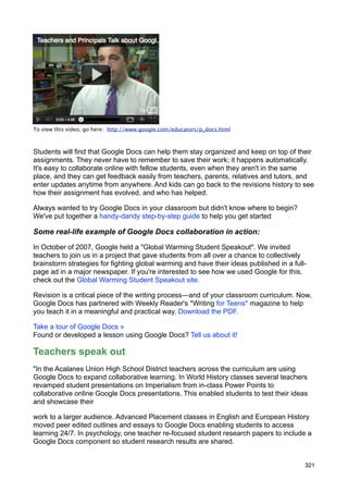 To view this video, go here: http://www.google.com/educators/p_docs.html



Students will find that Google Docs can help them stay organized and keep on top of their
assignments. They never have to remember to save their work; it happens automatically.
It's easy to collaborate online with fellow students, even when they aren't in the same
place, and they can get feedback easily from teachers, parents, relatives and tutors, and
enter updates anytime from anywhere. And kids can go back to the revisions history to see
how their assignment has evolved, and who has helped.

Always wanted to try Google Docs in your classroom but didn't know where to begin?
We've put together a handy-dandy step-by-step guide to help you get started

Some real-life example of Google Docs collaboration in action:

In October of 2007, Google held a "Global Warming Student Speakout". We invited
teachers to join us in a project that gave students from all over a chance to collectively
brainstorm strategies for fighting global warming and have their ideas published in a full-
page ad in a major newspaper. If you're interested to see how we used Google for this,
check out the Global Warming Student Speakout site.

Revision is a critical piece of the writing process—and of your classroom curriculum. Now,
Google Docs has partnered with Weekly Reader's *Writing for Teens* magazine to help
you teach it in a meaningful and practical way. Download the PDF.

Take a tour of Google Docs »
Found or developed a lesson using Google Docs? Tell us about it!

Teachers speak out
"In the Acalanes Union High School District teachers across the curriculum are using
Google Docs to expand collaborative learning. In World History classes several teachers
revamped student presentations on Imperialism from in-class Power Points to
collaborative online Google Docs presentations. This enabled students to test their ideas
and showcase their

work to a larger audience. Advanced Placement classes in English and European History
moved peer edited outlines and essays to Google Docs enabling students to access
learning 24/7. In psychology, one teacher re-focused student research papers to include a
Google Docs component so student research results are shared.


                                                                                          321
 