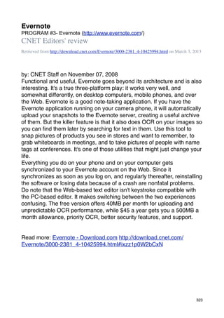 Evernote
PROGRAM #3- Evernote (http://www.evernote.com/)
CNET Editors' review
Retrieved from http://download.cnet.com/Evernote/3000-2381_4-10425994.html on March 3, 2013




by: CNET Staff on November 07, 2008
Functional and useful, Evernote goes beyond its architecture and is also
interesting. It's a true three-platform play: it works very well, and
somewhat differently, on desktop computers, mobile phones, and over
the Web. Evernote is a good note-taking application. If you have the
Evernote application running on your camera phone, it will automatically
upload your snapshots to the Evernote server, creating a useful archive
of them. But the killer feature is that it also does OCR on your images so
you can ﬁnd them later by searching for text in them. Use this tool to
snap pictures of products you see in stores and want to remember, to
grab whiteboards in meetings, and to take pictures of people with name
tags at conferences. It's one of those utilities that might just change your
life.
Everything you do on your phone and on your computer gets
synchronized to your Evernote account on the Web. Since it
synchronizes as soon as you log on, and regularly thereafter, reinstalling
the software or losing data because of a crash are nonfatal problems.
Do note that the Web-based text editor isn't keystroke compatible with
the PC-based editor. It makes switching between the two experiences
confusing. The free version offers 40MB per month for uploading and
unpredictable OCR performance, while $45 a year gets you a 500MB a
month allowance, priority OCR, better security features, and support.


Read more: Evernote - Download.com http://download.cnet.com/
Evernote/3000-2381_4-10425994.html#ixzz1p0W2bCxN




                                                                                        323
 