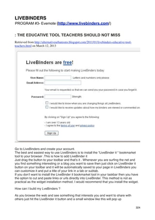 LIVEBINDERS
PROGRAM #3- Evernote (http://www.livebinders.com/)


: THE EDUCATIVE TOOL TEACHERS SHOULD NOT MISS
Retrieved from http://alternativeurbanisms.blogspot.com/2011/01/livebinders-educative-tool-
teachers.html on March 12, 2013




Go to LiveBinders and create your account.
The best and easiest way to use LiveBinders is to install the “LiveBinder it “ bookmarket
tool to your browser .This is how to add LiveBinder it
Just drag the button to your toolbar and that’s it . Whenever you are surﬁng the net and
you ﬁnd something interesting or a blog you want to save then just click on LiveBinder it
button on your toolbar and it will be automatically saved to your page in LiveBinders you
can customize it and put a title of your link in a tab or subtab.
If you don’t want to install the LiveBinder it bookmarket tool in your taskbar then you have
the option to cut and paste links or urls directly into LiveBinder. This method is not as
practical as the widget installation method. I would recommend that you install the widget.

How can I build my LveBinders ?

As you browse the web and see something that interests you and want to share with
others just hit the LiveBinder it button and a small window like this will pop up

                                                                                              324
 