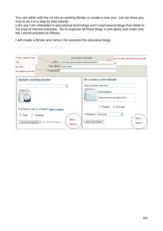 You can either add the url into an existing Binder or create a new one . Let me show you
how to do it in a step by step tutorial :
Let’s say I am interested in educational technology and I read several blogs that relate to
my area of interest everyday . So to organize all these blogs in one place and under one
tab I would proceed as follows:

I will create a Binder and name it for example the educative blogs .




                                                                                         325
 
