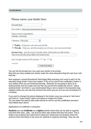 You can tick the private box if you want your binder to be private.
Now that you have created your binder under the name educative blog let’s see how it will
look like

Now suppose I consult Educational Technology Blog everyday and I want to add it to the
educative blogs binder I have just created .To do so you just hit the LiveBinder it button in
your toolbar when you are browsing that blog . Because we are going to add it to an
existing binder and not create new one then we just tick the subtab box and hit “ add to
existing binder” and that’s it, your bookmarked blog or site is saved in the educative blog
category where you can see and consult it the same way you as if you are consulting it in
a browser.

If you want to change the picture displayed in the binder cover you just go to “edit menu”
and click on “ insert media” option and select an image from ﬂicker.
You can watch this step by step video tutorial on how to use the LiveBinders services I
have talked about above.

Applications of LiveBinder in education

Students can use liveBinder as a digital portfolio where they can be able to organize
and store their docs , pdfs , urls and any other web content that they ﬁnd online .This is
really a very practical and useful tool in classroom researches and projects where the
amount of the information is too much for students to organize and keep ; they can use

                                                                                             326
 