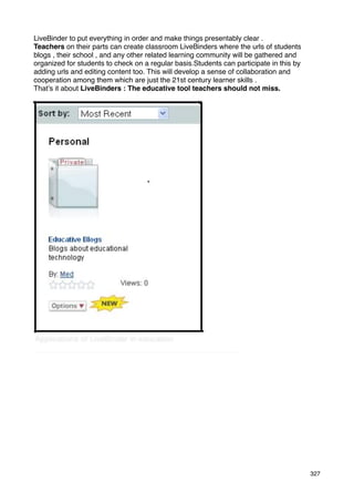 LiveBinder to put everything in order and make things presentably clear .
Teachers on their parts can create classroom LiveBinders where the urls of students
blogs , their school , and any other related learning community will be gathered and
organized for students to check on a regular basis.Students can participate in this by
adding urls and editing content too. This will develop a sense of collaboration and
cooperation among them which are just the 21st century learner skills .
That’s it about LiveBinders : The educative tool teachers should not miss.




                                                                                         327
 