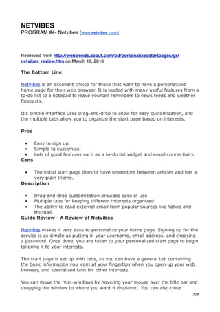 NETVIBES
PROGRAM #4- Netvibes (www.netvibes.com/)



Retrieved from http://webtrends.about.com/od/personalizedstartpages/gr/
netvibes_review.htm on March 10, 2013

The Bottom Line

Netvibes is an excellent choice for those that want to have a personalized
home page for their web browser. It is loaded with many useful features from a
to-do list to a notepad to leave yourself reminders to news feeds and weather
forecasts.

It's simple interface uses drag-and-drop to allow for easy customization, and
the multiple tabs allow you to organize the start page based on interests.

Pros

 •   Easy to sign up.
 •   Simple to customize.
 •   Lots of good features such as a to-do list widget and email connectivity.
Cons

 •   The initial start page doesn't have separators between articles and has a
     very plain theme.
Description

 •   Drag-and-drop customization provides ease of use.
 •   Multiple tabs for keeping different interests organized.
 •   The ability to read external email from popular sources like Yahoo and
     Hotmail.
Guide Review - A Review of Netvibes

Netvibes makes it very easy to personalize your home page. Signing up for the
service is as simple as putting in your username, email address, and choosing
a password. Once done, you are taken to your personalized start page to begin
tailoring it to your interests.

The start page is set up with tabs, so you can have a general tab containing
the basic information you want at your fingertips when you open up your web
browser, and specialized tabs for other interests.

You can move the mini-windows by hovering your mouse over the title bar and
dragging the window to where you want it displayed. You can also close
                                                                              328
 
