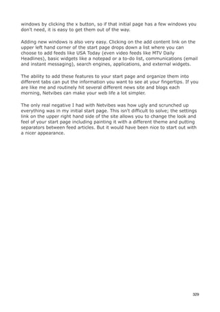windows by clicking the x button, so if that initial page has a few windows you
don't need, it is easy to get them out of the way.

Adding new windows is also very easy. Clicking on the add content link on the
upper left hand corner of the start page drops down a list where you can
choose to add feeds like USA Today (even video feeds like MTV Daily
Headlines), basic widgets like a notepad or a to-do list, communications (email
and instant messaging), search engines, applications, and external widgets.

The ability to add these features to your start page and organize them into
different tabs can put the information you want to see at your fingertips. If you
are like me and routinely hit several different news site and blogs each
morning, Netvibes can make your web life a lot simpler.

The only real negative I had with Netvibes was how ugly and scrunched up
everything was in my initial start page. This isn't difficult to solve; the settings
link on the upper right hand side of the site allows you to change the look and
feel of your start page including painting it with a different theme and putting
separators between feed articles. But it would have been nice to start out with
a nicer appearance.




                                                                                  329
 