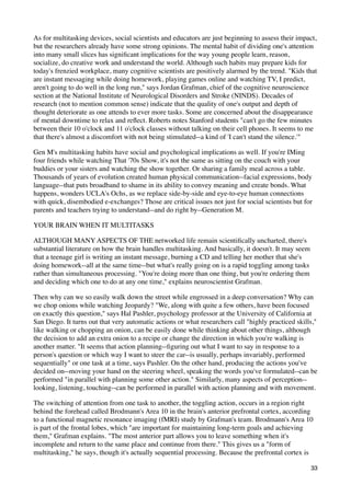 As for multitasking devices, social scientists and educators are just beginning to assess their impact,
but the researchers already have some strong opinions. The mental habit of dividing one's attention
into many small slices has signiﬁcant implications for the way young people learn, reason,
socialize, do creative work and understand the world. Although such habits may prepare kids for
today's frenzied workplace, many cognitive scientists are positively alarmed by the trend. "Kids that
are instant messaging while doing homework, playing games online and watching TV, I predict,
aren't going to do well in the long run," says Jordan Grafman, chief of the cognitive neuroscience
section at the National Institute of Neurological Disorders and Stroke (NINDS). Decades of
research (not to mention common sense) indicate that the quality of one's output and depth of
thought deteriorate as one attends to ever more tasks. Some are concerned about the disappearance
of mental downtime to relax and reﬂect. Roberts notes Stanford students "can't go the few minutes
between their 10 o'clock and 11 o'clock classes without talking on their cell phones. It seems to me
that there's almost a discomfort with not being stimulated--a kind of 'I can't stand the silence.'"

Gen M's multitasking habits have social and psychological implications as well. If you're IMing
four friends while watching That '70s Show, it's not the same as sitting on the couch with your
buddies or your sisters and watching the show together. Or sharing a family meal across a table.
Thousands of years of evolution created human physical communication--facial expressions, body
language--that puts broadband to shame in its ability to convey meaning and create bonds. What
happens, wonders UCLA's Ochs, as we replace side-by-side and eye-to-eye human connections
with quick, disembodied e-exchanges? Those are critical issues not just for social scientists but for
parents and teachers trying to understand--and do right by--Generation M.

YOUR BRAIN WHEN IT MULTITASKS

ALTHOUGH MANY ASPECTS OF THE networked life remain scientiﬁcally uncharted, there's
substantial literature on how the brain handles multitasking. And basically, it doesn't. It may seem
that a teenage girl is writing an instant message, burning a CD and telling her mother that she's
doing homework--all at the same time--but what's really going on is a rapid toggling among tasks
rather than simultaneous processing. "You're doing more than one thing, but you're ordering them
and deciding which one to do at any one time," explains neuroscientist Grafman.

Then why can we so easily walk down the street while engrossed in a deep conversation? Why can
we chop onions while watching Jeopardy? "We, along with quite a few others, have been focused
on exactly this question," says Hal Pashler, psychology professor at the University of California at
San Diego. It turns out that very automatic actions or what researchers call "highly practiced skills,"
like walking or chopping an onion, can be easily done while thinking about other things, although
the decision to add an extra onion to a recipe or change the direction in which you're walking is
another matter. "It seems that action planning--ﬁguring out what I want to say in response to a
person's question or which way I want to steer the car--is usually, perhaps invariably, performed
sequentially" or one task at a time, says Pashler. On the other hand, producing the actions you've
decided on--moving your hand on the steering wheel, speaking the words you've formulated--can be
performed "in parallel with planning some other action." Similarly, many aspects of perception--
looking, listening, touching--can be performed in parallel with action planning and with movement.

The switching of attention from one task to another, the toggling action, occurs in a region right
behind the forehead called Brodmann's Area 10 in the brain's anterior prefrontal cortex, according
to a functional magnetic resonance imaging (fMRI) study by Grafman's team. Brodmann's Area 10
is part of the frontal lobes, which "are important for maintaining long-term goals and achieving
them," Grafman explains. "The most anterior part allows you to leave something when it's
incomplete and return to the same place and continue from there." This gives us a "form of
multitasking," he says, though it's actually sequential processing. Because the prefrontal cortex is

                                                                                                       33
 