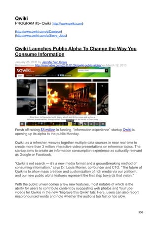 Qwiki
PROGRAM #5- Qwiki (http://www.qwiki.com)

(http://www.qwiki.com/q/Daejeon)
(http://www.qwiki.com/q/Steve_Jobs)



Qwiki Launches Public Alpha To Change the Way You
Consume Information
January 25, 2011 by Jennifer Van Grove
Retrieved from http://mashable.com/2011/01/24/qwiki-public-alpha/ on March 12, 2013




Fresh off raising $8 million in funding, “information experience” startup Qwiki is
opening up its alpha to the public Monday.

Qwiki, as a refresher, weaves together multiple data sources in near real-time to
create more than 3 million interactive video presentations on reference topics. The
startup aims to create an information consumption experience as culturally relevant
as Google or Facebook.

“Qwiki is not search -– it’s a new media format and a groundbreaking method of
consuming information,” says Dr. Louis Monier, co-founder and CTO. “The future of
Qwiki is to allow mass creation and customization of rich media via our platform,
and our new public alpha features represent the first step towards that vision.”

With the public unveil comes a few new features, most notable of which is the
ability for users to contribute content by suggesting web photos and YouTube
videos for Qwikis in the new “Improve this Qwiki” tab. Here, users can also report
mispronounced words and note whether the audio is too fast or too slow.



                                                                                      330
 