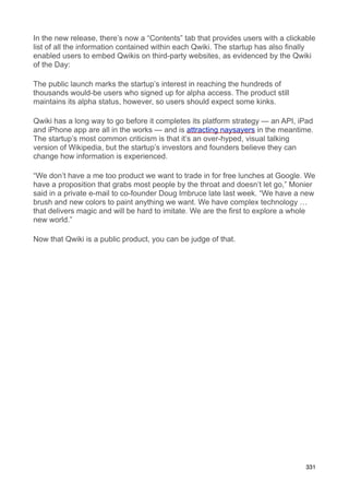 In the new release, there’s now a “Contents” tab that provides users with a clickable
list of all the information contained within each Qwiki. The startup has also finally
enabled users to embed Qwikis on third-party websites, as evidenced by the Qwiki
of the Day:

The public launch marks the startup’s interest in reaching the hundreds of
thousands would-be users who signed up for alpha access. The product still
maintains its alpha status, however, so users should expect some kinks.

Qwiki has a long way to go before it completes its platform strategy — an API, iPad
and iPhone app are all in the works — and is attracting naysayers in the meantime.
The startup’s most common criticism is that it’s an over-hyped, visual talking
version of Wikipedia, but the startup’s investors and founders believe they can
change how information is experienced.

“We don’t have a me too product we want to trade in for free lunches at Google. We
have a proposition that grabs most people by the throat and doesn’t let go,” Monier
said in a private e-mail to co-founder Doug Imbruce late last week. “We have a new
brush and new colors to paint anything we want. We have complex technology …
that delivers magic and will be hard to imitate. We are the first to explore a whole
new world.”

Now that Qwiki is a public product, you can be judge of that.




                                                                                  331
 