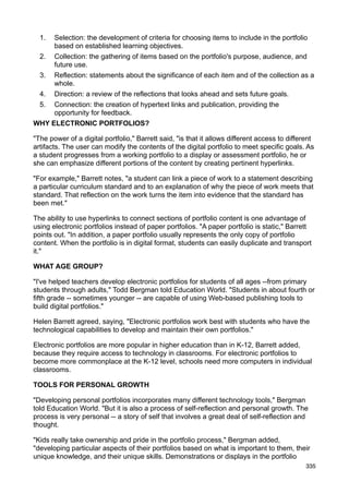 1. Selection: the development of criteria for choosing items to include in the portfolio
     based on established learning objectives.
 2. Collection: the gathering of items based on the portfolio's purpose, audience, and
     future use.
 3. Reflection: statements about the significance of each item and of the collection as a
     whole.
 4. Direction: a review of the reflections that looks ahead and sets future goals.
 5. Connection: the creation of hypertext links and publication, providing the
     opportunity for feedback.
WHY ELECTRONIC PORTFOLIOS?

"The power of a digital portfolio," Barrett said, "is that it allows different access to different
artifacts. The user can modify the contents of the digital portfolio to meet specific goals. As
a student progresses from a working portfolio to a display or assessment portfolio, he or
she can emphasize different portions of the content by creating pertinent hyperlinks.

"For example," Barrett notes, "a student can link a piece of work to a statement describing
a particular curriculum standard and to an explanation of why the piece of work meets that
standard. That reflection on the work turns the item into evidence that the standard has
been met."

The ability to use hyperlinks to connect sections of portfolio content is one advantage of
using electronic portfolios instead of paper portfolios. "A paper portfolio is static," Barrett
points out. "In addition, a paper portfolio usually represents the only copy of portfolio
content. When the portfolio is in digital format, students can easily duplicate and transport
it."

WHAT AGE GROUP?

"I've helped teachers develop electronic portfolios for students of all ages --from primary
students through adults," Todd Bergman told Education World. "Students in about fourth or
fifth grade -- sometimes younger -- are capable of using Web-based publishing tools to
build digital portfolios."

Helen Barrett agreed, saying, "Electronic portfolios work best with students who have the
technological capabilities to develop and maintain their own portfolios."

Electronic portfolios are more popular in higher education than in K-12, Barrett added,
because they require access to technology in classrooms. For electronic portfolios to
become more commonplace at the K-12 level, schools need more computers in individual
classrooms.

TOOLS FOR PERSONAL GROWTH

"Developing personal portfolios incorporates many different technology tools," Bergman
told Education World. "But it is also a process of self-reflection and personal growth. The
process is very personal -- a story of self that involves a great deal of self-reflection and
thought.

"Kids really take ownership and pride in the portfolio process," Bergman added,
"developing particular aspects of their portfolios based on what is important to them, their
unique knowledge, and their unique skills. Demonstrations or displays in the portfolio
                                                                                               335
 